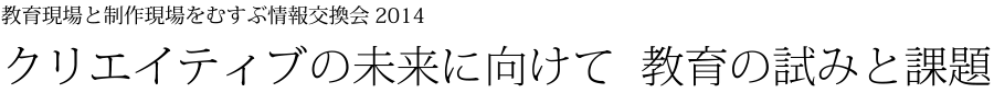 教育現場と制作現場をむすぶ情報交換会 2014 クリエイティブの未来に向けて 教育の試みと課題